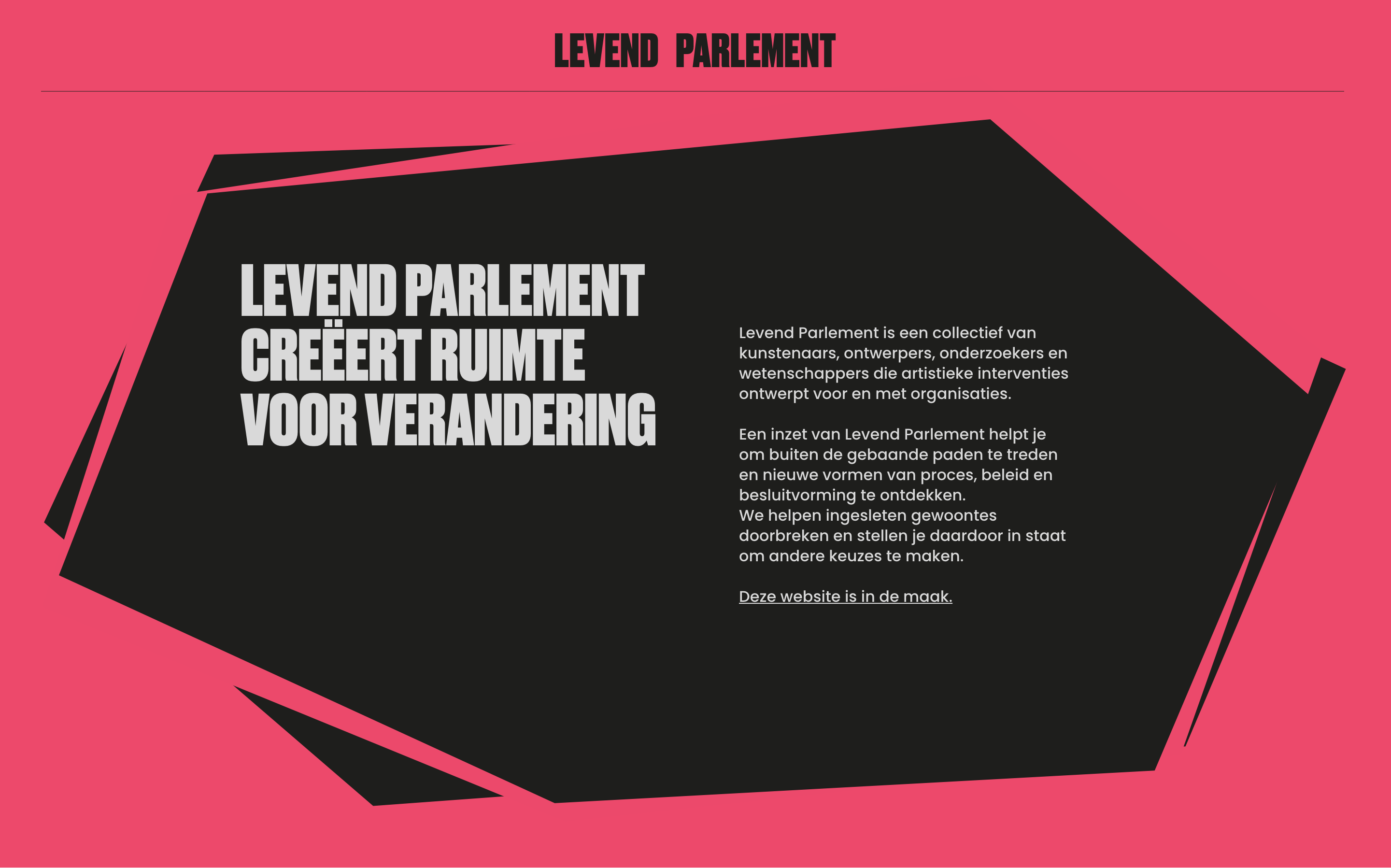 Levend Parlement creëert ruimte voor verandering - Levend Parlement is een collectief van kunstenaars, ontwerpers, onderzoekers en wetenschappers die artistieke interventies ontwerpt voor en met organisaties.

Een inzet van Levend Parlement helpt je om buiten de gebaande paden te treden en nieuwe vormen van proces, beleid en besluitvorming te ontdekken.
We helpen ingesleten gewoontes doorbreken en stellen je daardoor in staat om andere keuzes te maken.

Deze website is in de maak.