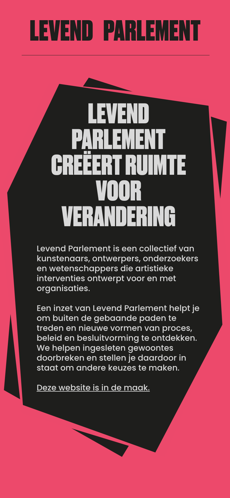 Levend Parlement creëert ruimte voor verandering - Levend Parlement is een collectief van kunstenaars, ontwerpers, onderzoekers en wetenschappers die artistieke interventies ontwerpt voor en met organisaties.

Een inzet van Levend Parlement helpt je om buiten de gebaande paden te treden en nieuwe vormen van proces, beleid en besluitvorming te ontdekken.
We helpen ingesleten gewoontes doorbreken en stellen je daardoor in staat om andere keuzes te maken.

Deze website is in de maak.